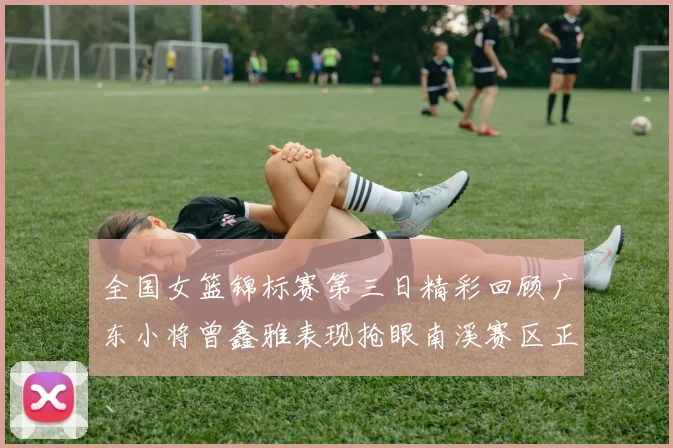 全国女篮锦标赛第三日精彩回顾广东小将曾鑫雅表现抢眼南溪赛区正式开赛