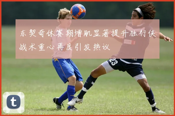 东契奇休赛期增肌显著提升独行侠战术重心再度引发热议