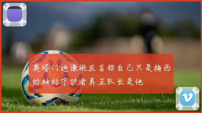 奥塔门迪谦逊发言称自己只是梅西的袖标守护者真正队长是他