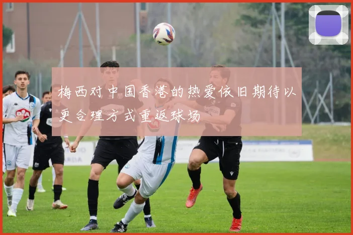 梅西对中国香港的热爱依旧期待以更合理方式重返球场