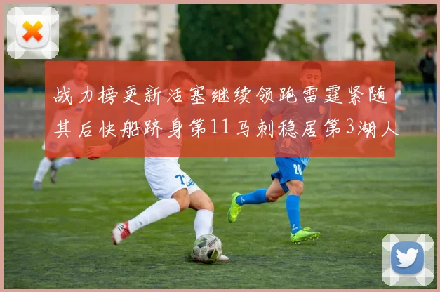 战力榜更新活塞继续领跑雷霆紧随其后快船跻身第11马刺稳居第3湖人排名第13