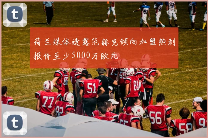 荷兰媒体透露范赫克倾向加盟热刺报价至少5000万欧元