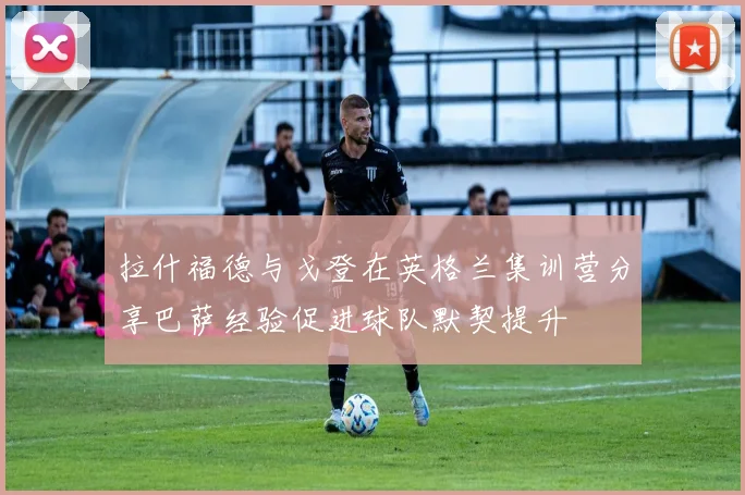 拉什福德与戈登在英格兰集训营分享巴萨经验促进球队默契提升