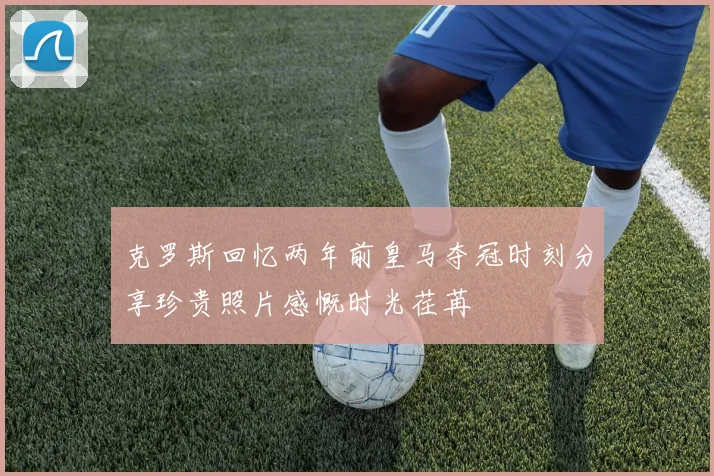 克罗斯回忆两年前皇马夺冠时刻分享珍贵照片感慨时光荏苒