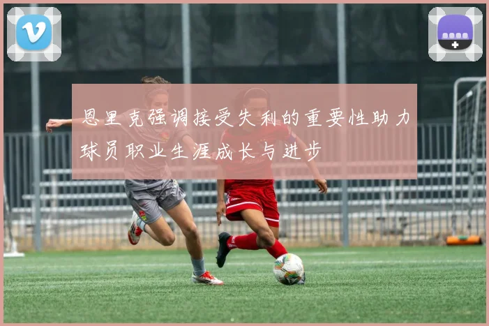 恩里克强调接受失利的重要性助力球员职业生涯成长与进步