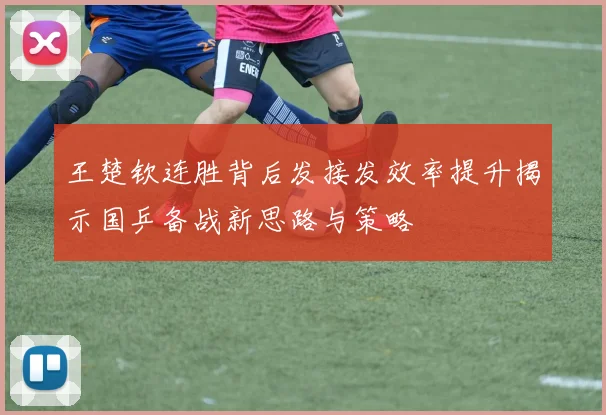 王楚钦连胜背后发接发效率提升揭示国乒备战新思路与策略