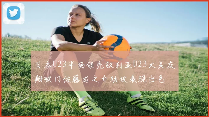 日本U23半场领先叙利亚U23大关友翔破门佐藤龙之介助攻表现出色