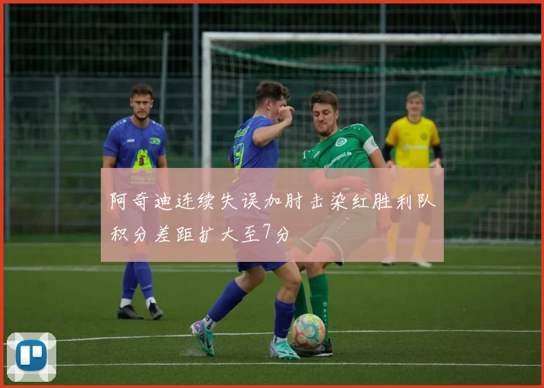 阿奇迪连续失误加肘击染红胜利队积分差距扩大至7分