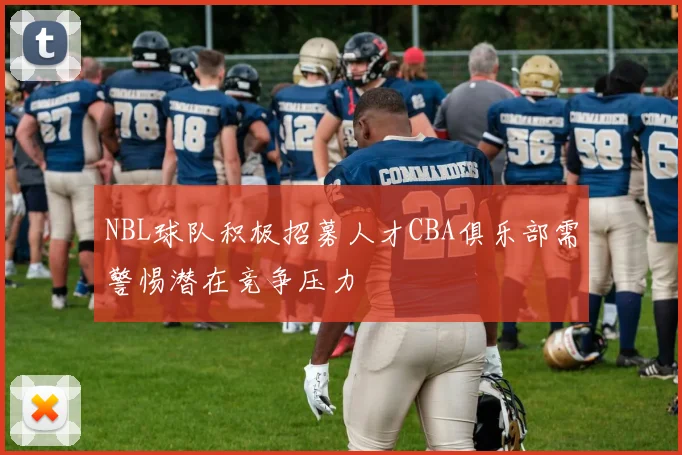 NBL球队积极招募人才CBA俱乐部需警惕潜在竞争压力
