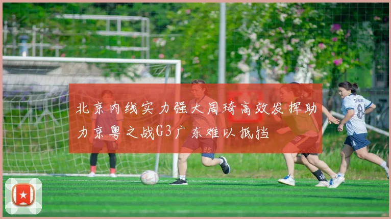 北京内线实力强大周琦高效发挥助力京粤之战G3广东难以抵挡
