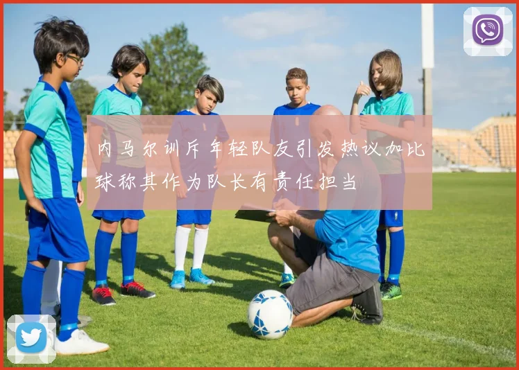 内马尔训斥年轻队友引发热议加比球称其作为队长有责任担当