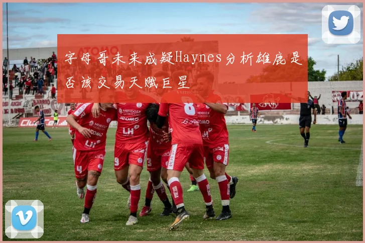 字母哥未来成疑Haynes分析雄鹿是否该交易天赋巨星