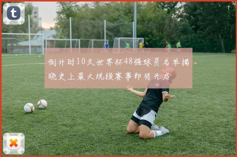 倒计时10天世界杯48强球员名单揭晓史上最大规模赛事即将开启
