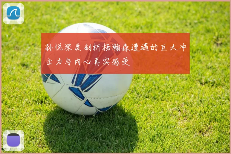 孙悦深度剖析杨瀚森遭遇的巨大冲击力与内心真实感受
