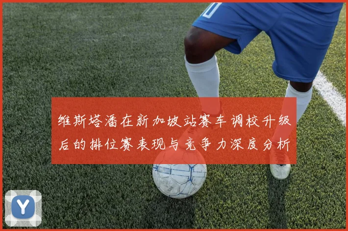 维斯塔潘在新加坡站赛车调校升级后的排位赛表现与竞争力深度分析