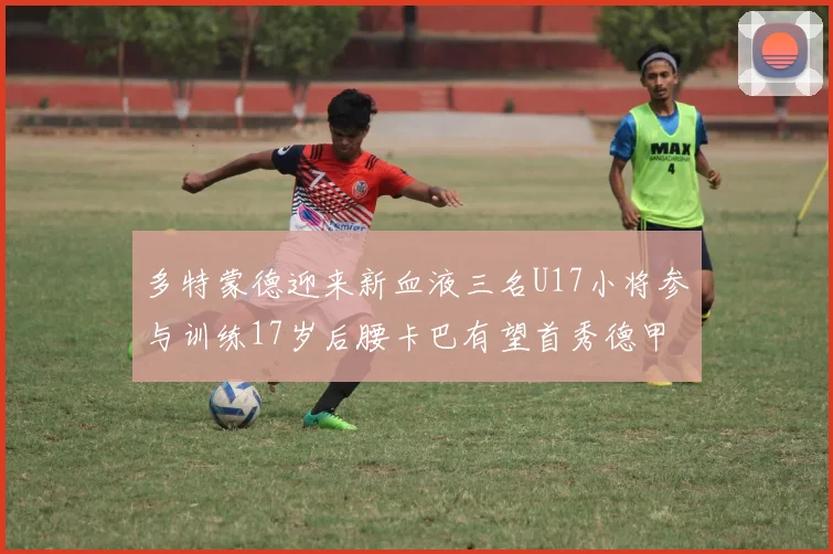 多特蒙德迎来新血液三名U17小将参与训练17岁后腰卡巴有望首秀德甲