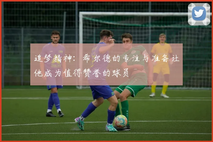 追梦精神：希尔德的专注与准备让他成为值得赞誉的球员