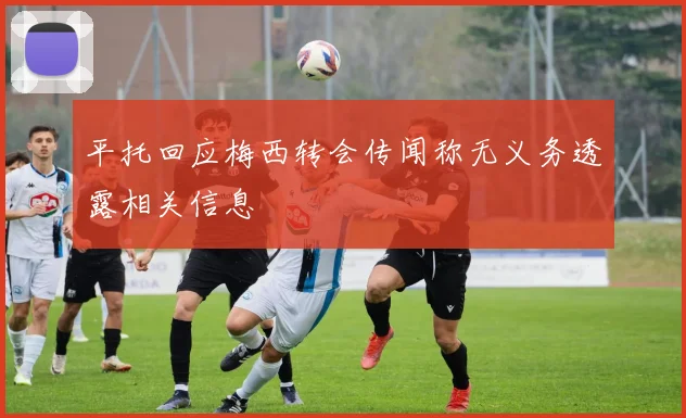 平托回应梅西转会传闻称无义务透露相关信息