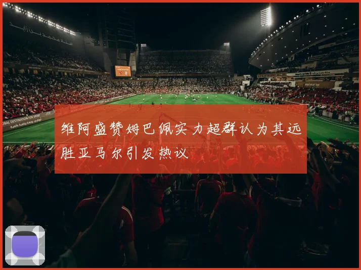 维阿盛赞姆巴佩实力超群认为其远胜亚马尔引发热议