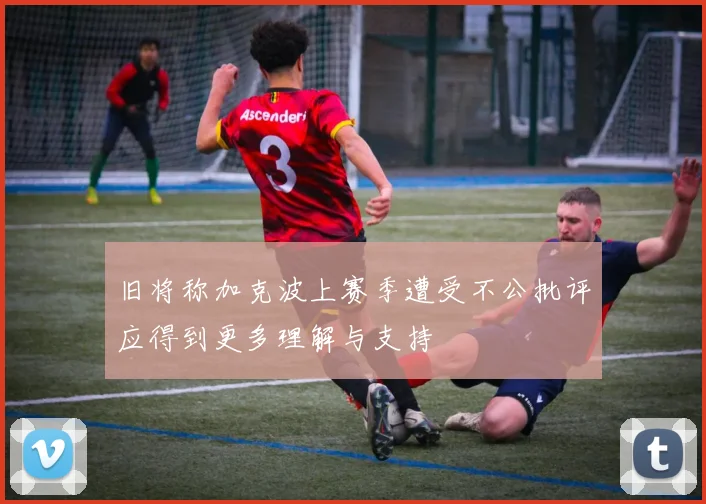 旧将称加克波上赛季遭受不公批评应得到更多理解与支持