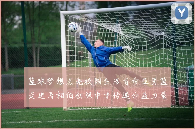 篮球梦想点亮校园生活肯帝亚男篮走进马相伯初级中学传递公益力量
