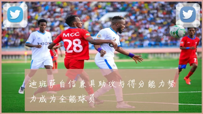 迪班萨自信兼具助攻与得分能力努力成为全能球员