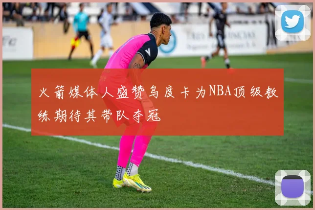 火箭媒体人盛赞乌度卡为NBA顶级教练期待其带队夺冠