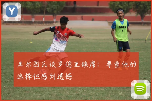 库尔图瓦谈罗德里缺席：尊重他的选择但感到遗憾