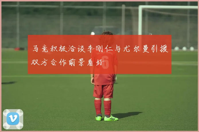 马竞积极洽谈李刚仁与尤尔曼引援双方合作前景看好