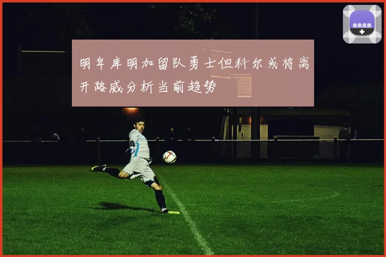 明年库明加留队勇士但科尔或将离开路威分析当前趋势