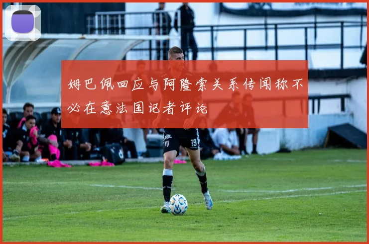 姆巴佩回应与阿隆索关系传闻称不必在意法国记者评论