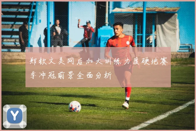 郑钦文美网后加大训练力度硬地赛季冲冠前景全面分析