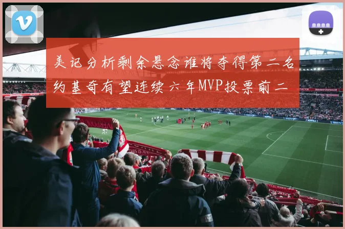 美记分析剩余悬念谁将夺得第二名约基奇有望连续六年MVP投票前二