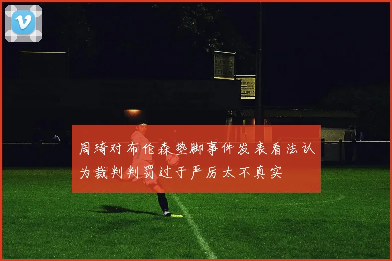 周琦对布伦森垫脚事件发表看法认为裁判判罚过于严厉太不真实